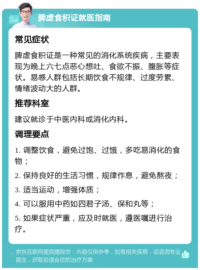 脾虚食积证就医指南 常见症状 脾虚食积证是一种常见的消化系统疾病，主要表现为晚上六七点恶心想吐、食欲不振、腹胀等症状。易感人群包括长期饮食不规律、过度劳累、情绪波动大的人群。 推荐科室 建议就诊于中医内科或消化内科。 调理要点 1. 调整饮食，避免过饱、过饿，多吃易消化的食物； 2. 保持良好的生活习惯，规律作息，避免熬夜； 3. 适当运动，增强体质； 4. 可以服用中药如四君子汤、保和丸等； 5. 如果症状严重，应及时就医，遵医嘱进行治疗。