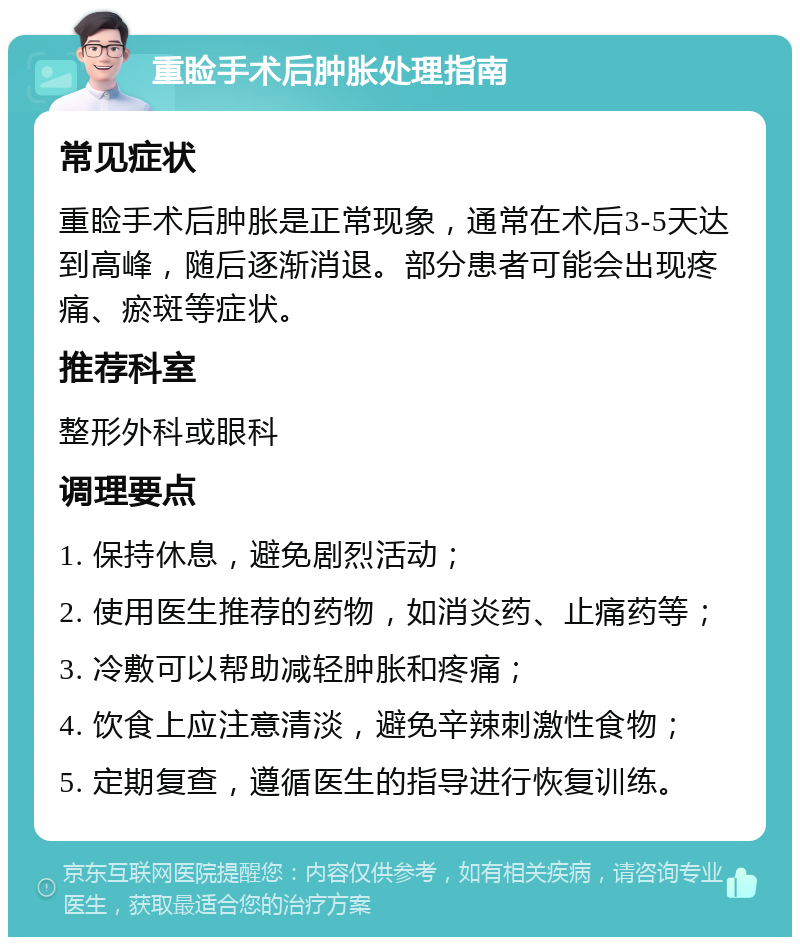 重睑手术后肿胀处理指南 常见症状 重睑手术后肿胀是正常现象，通常在术后3-5天达到高峰，随后逐渐消退。部分患者可能会出现疼痛、瘀斑等症状。 推荐科室 整形外科或眼科 调理要点 1. 保持休息，避免剧烈活动； 2. 使用医生推荐的药物，如消炎药、止痛药等； 3. 冷敷可以帮助减轻肿胀和疼痛； 4. 饮食上应注意清淡，避免辛辣刺激性食物； 5. 定期复查，遵循医生的指导进行恢复训练。