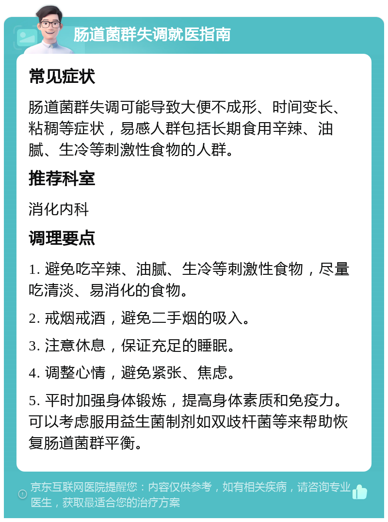 肠道菌群失调就医指南 常见症状 肠道菌群失调可能导致大便不成形、时间变长、粘稠等症状，易感人群包括长期食用辛辣、油腻、生冷等刺激性食物的人群。 推荐科室 消化内科 调理要点 1. 避免吃辛辣、油腻、生冷等刺激性食物，尽量吃清淡、易消化的食物。 2. 戒烟戒酒，避免二手烟的吸入。 3. 注意休息，保证充足的睡眠。 4. 调整心情，避免紧张、焦虑。 5. 平时加强身体锻炼，提高身体素质和免疫力。可以考虑服用益生菌制剂如双歧杆菌等来帮助恢复肠道菌群平衡。