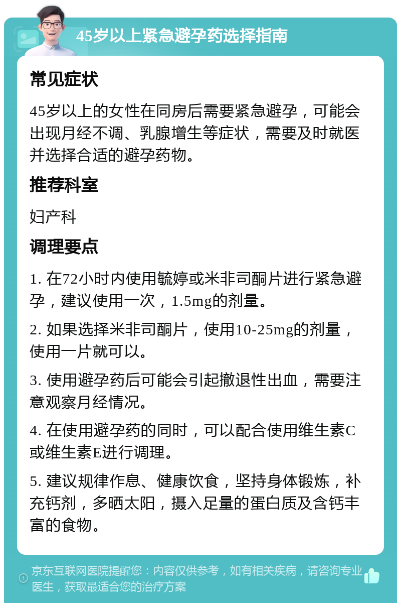 45岁以上紧急避孕药选择指南 常见症状 45岁以上的女性在同房后需要紧急避孕，可能会出现月经不调、乳腺增生等症状，需要及时就医并选择合适的避孕药物。 推荐科室 妇产科 调理要点 1. 在72小时内使用毓婷或米非司酮片进行紧急避孕，建议使用一次，1.5mg的剂量。 2. 如果选择米非司酮片，使用10-25mg的剂量，使用一片就可以。 3. 使用避孕药后可能会引起撤退性出血，需要注意观察月经情况。 4. 在使用避孕药的同时，可以配合使用维生素C或维生素E进行调理。 5. 建议规律作息、健康饮食，坚持身体锻炼，补充钙剂，多晒太阳，摄入足量的蛋白质及含钙丰富的食物。