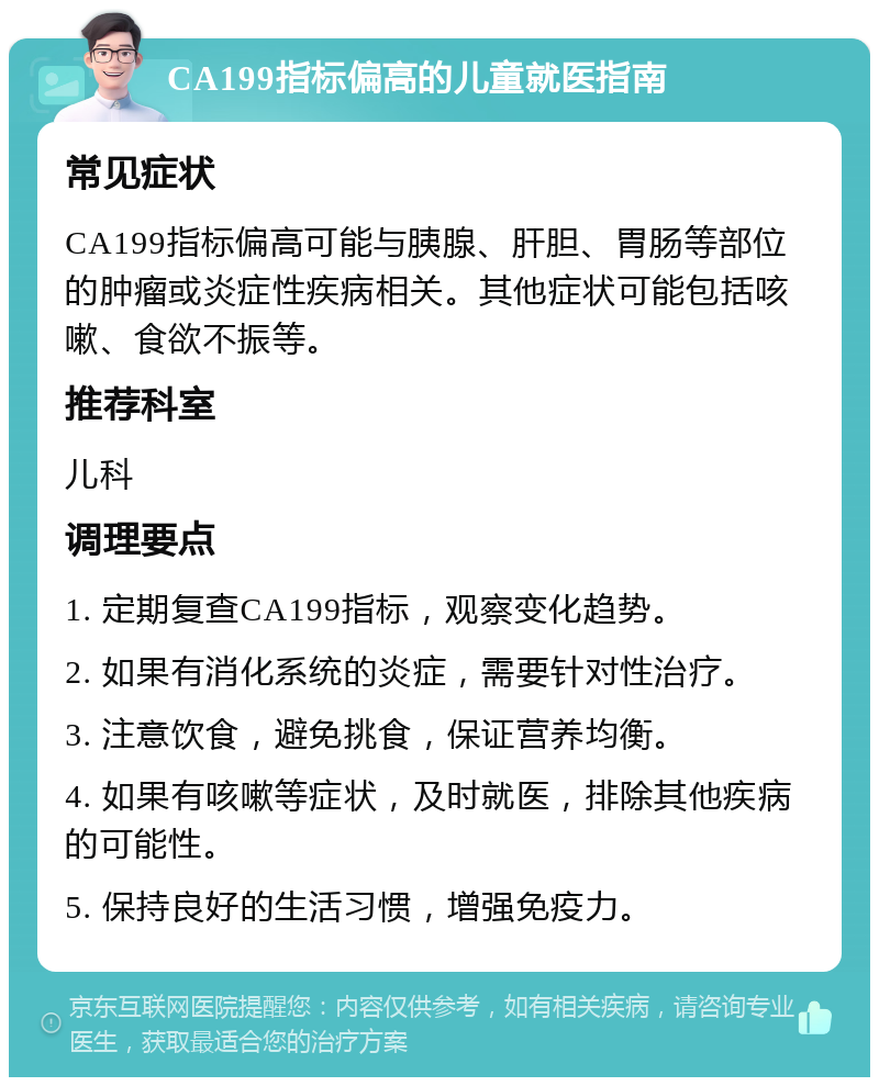 CA199指标偏高的儿童就医指南 常见症状 CA199指标偏高可能与胰腺、肝胆、胃肠等部位的肿瘤或炎症性疾病相关。其他症状可能包括咳嗽、食欲不振等。 推荐科室 儿科 调理要点 1. 定期复查CA199指标，观察变化趋势。 2. 如果有消化系统的炎症，需要针对性治疗。 3. 注意饮食，避免挑食，保证营养均衡。 4. 如果有咳嗽等症状，及时就医，排除其他疾病的可能性。 5. 保持良好的生活习惯，增强免疫力。