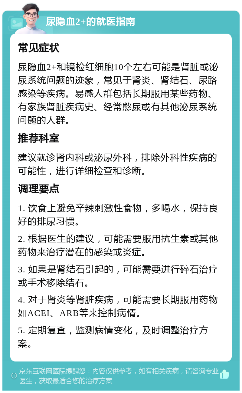 尿隐血2+的就医指南 常见症状 尿隐血2+和镜检红细胞10个左右可能是肾脏或泌尿系统问题的迹象，常见于肾炎、肾结石、尿路感染等疾病。易感人群包括长期服用某些药物、有家族肾脏疾病史、经常憋尿或有其他泌尿系统问题的人群。 推荐科室 建议就诊肾内科或泌尿外科，排除外科性疾病的可能性，进行详细检查和诊断。 调理要点 1. 饮食上避免辛辣刺激性食物，多喝水，保持良好的排尿习惯。 2. 根据医生的建议，可能需要服用抗生素或其他药物来治疗潜在的感染或炎症。 3. 如果是肾结石引起的，可能需要进行碎石治疗或手术移除结石。 4. 对于肾炎等肾脏疾病，可能需要长期服用药物如ACEI、ARB等来控制病情。 5. 定期复查，监测病情变化，及时调整治疗方案。