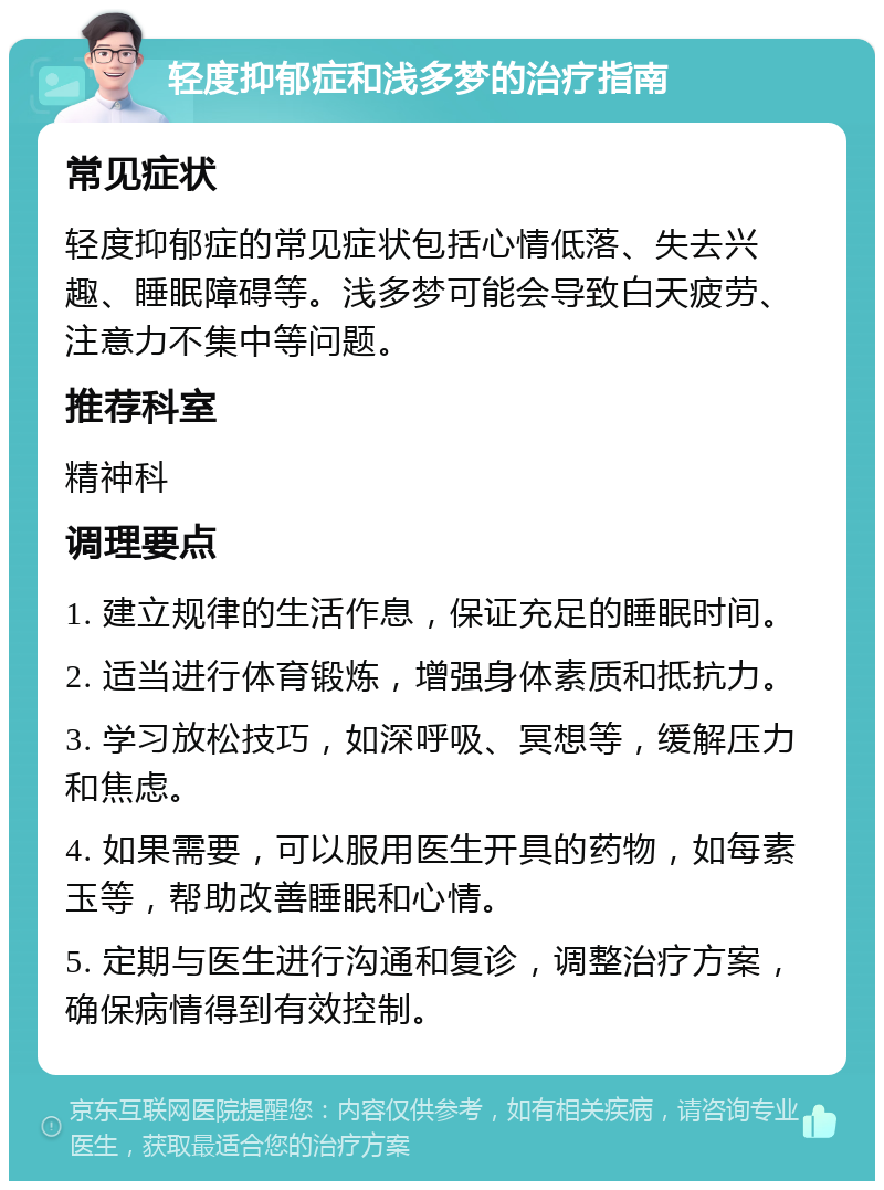 轻度抑郁症和浅多梦的治疗指南 常见症状 轻度抑郁症的常见症状包括心情低落、失去兴趣、睡眠障碍等。浅多梦可能会导致白天疲劳、注意力不集中等问题。 推荐科室 精神科 调理要点 1. 建立规律的生活作息，保证充足的睡眠时间。 2. 适当进行体育锻炼，增强身体素质和抵抗力。 3. 学习放松技巧，如深呼吸、冥想等，缓解压力和焦虑。 4. 如果需要，可以服用医生开具的药物，如每素玉等，帮助改善睡眠和心情。 5. 定期与医生进行沟通和复诊，调整治疗方案，确保病情得到有效控制。