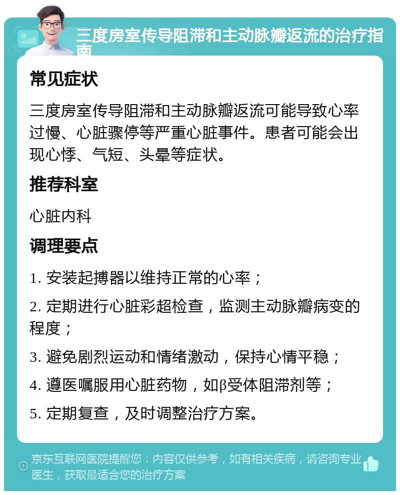 三度房室传导阻滞和主动脉瓣返流的治疗指南 常见症状 三度房室传导阻滞和主动脉瓣返流可能导致心率过慢、心脏骤停等严重心脏事件。患者可能会出现心悸、气短、头晕等症状。 推荐科室 心脏内科 调理要点 1. 安装起搏器以维持正常的心率； 2. 定期进行心脏彩超检查，监测主动脉瓣病变的程度； 3. 避免剧烈运动和情绪激动，保持心情平稳； 4. 遵医嘱服用心脏药物，如β受体阻滞剂等； 5. 定期复查，及时调整治疗方案。