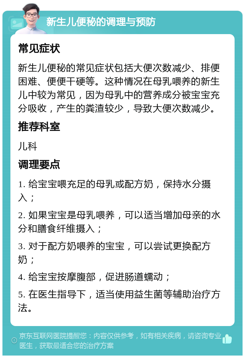 新生儿便秘的调理与预防 常见症状 新生儿便秘的常见症状包括大便次数减少、排便困难、便便干硬等。这种情况在母乳喂养的新生儿中较为常见，因为母乳中的营养成分被宝宝充分吸收，产生的粪渣较少，导致大便次数减少。 推荐科室 儿科 调理要点 1. 给宝宝喂充足的母乳或配方奶，保持水分摄入； 2. 如果宝宝是母乳喂养，可以适当增加母亲的水分和膳食纤维摄入； 3. 对于配方奶喂养的宝宝，可以尝试更换配方奶； 4. 给宝宝按摩腹部，促进肠道蠕动； 5. 在医生指导下，适当使用益生菌等辅助治疗方法。