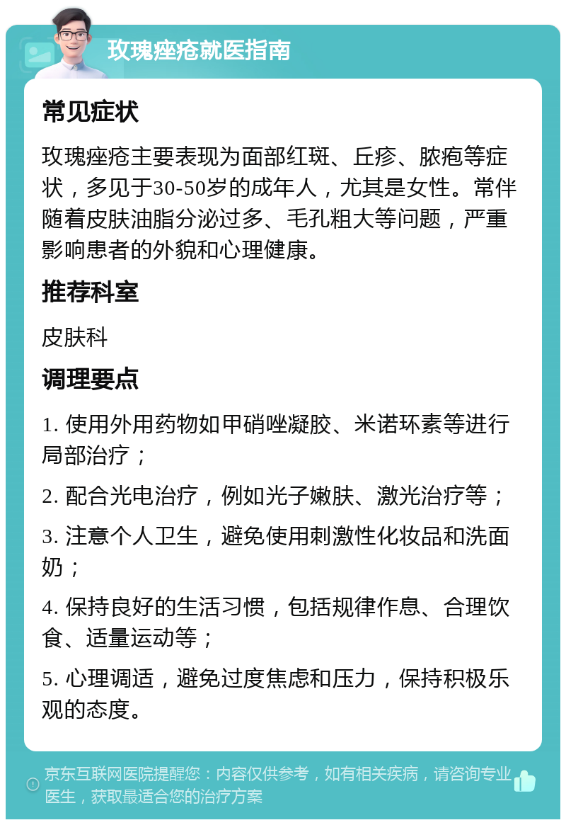 玫瑰痤疮就医指南 常见症状 玫瑰痤疮主要表现为面部红斑、丘疹、脓疱等症状，多见于30-50岁的成年人，尤其是女性。常伴随着皮肤油脂分泌过多、毛孔粗大等问题，严重影响患者的外貌和心理健康。 推荐科室 皮肤科 调理要点 1. 使用外用药物如甲硝唑凝胶、米诺环素等进行局部治疗； 2. 配合光电治疗，例如光子嫩肤、激光治疗等； 3. 注意个人卫生，避免使用刺激性化妆品和洗面奶； 4. 保持良好的生活习惯，包括规律作息、合理饮食、适量运动等； 5. 心理调适，避免过度焦虑和压力，保持积极乐观的态度。