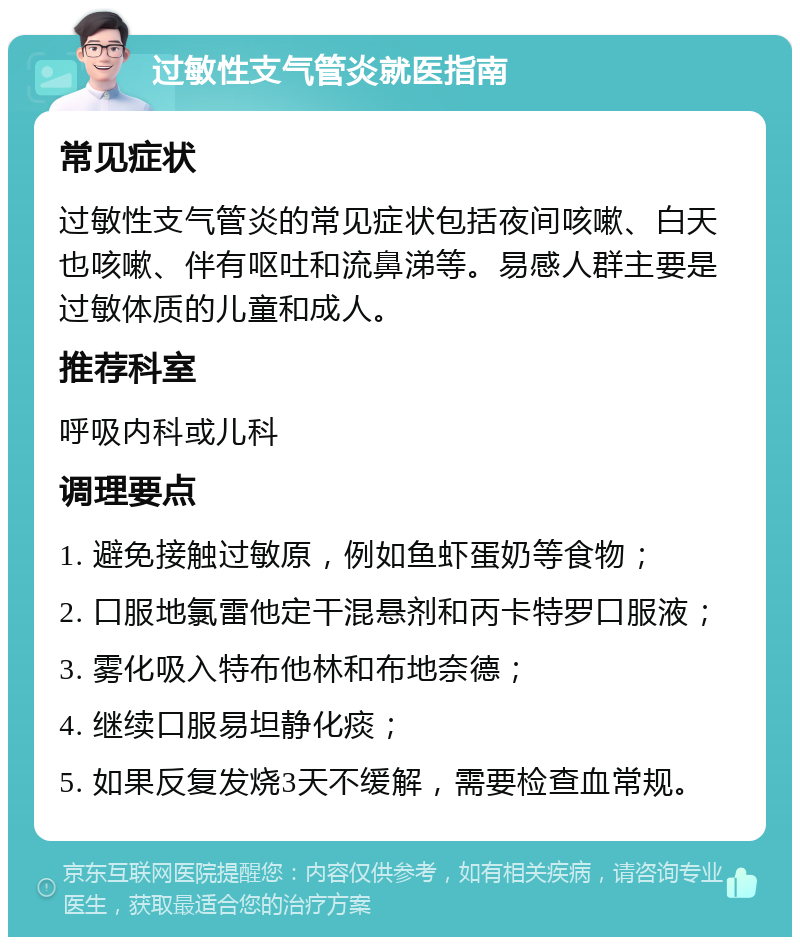 过敏性支气管炎就医指南 常见症状 过敏性支气管炎的常见症状包括夜间咳嗽、白天也咳嗽、伴有呕吐和流鼻涕等。易感人群主要是过敏体质的儿童和成人。 推荐科室 呼吸内科或儿科 调理要点 1. 避免接触过敏原，例如鱼虾蛋奶等食物； 2. 口服地氯雷他定干混悬剂和丙卡特罗口服液； 3. 雾化吸入特布他林和布地奈德； 4. 继续口服易坦静化痰； 5. 如果反复发烧3天不缓解，需要检查血常规。