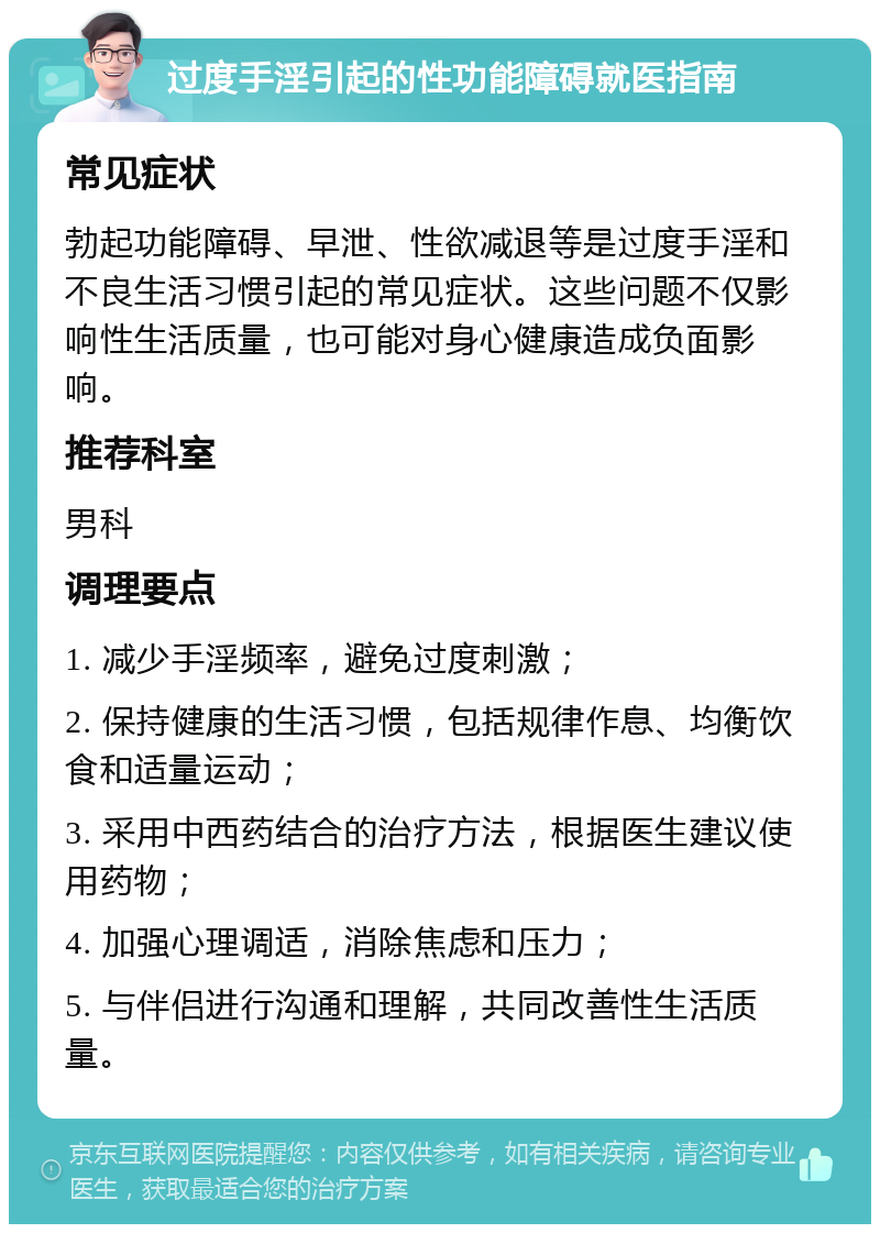 过度手淫引起的性功能障碍就医指南 常见症状 勃起功能障碍、早泄、性欲减退等是过度手淫和不良生活习惯引起的常见症状。这些问题不仅影响性生活质量，也可能对身心健康造成负面影响。 推荐科室 男科 调理要点 1. 减少手淫频率，避免过度刺激； 2. 保持健康的生活习惯，包括规律作息、均衡饮食和适量运动； 3. 采用中西药结合的治疗方法，根据医生建议使用药物； 4. 加强心理调适，消除焦虑和压力； 5. 与伴侣进行沟通和理解，共同改善性生活质量。