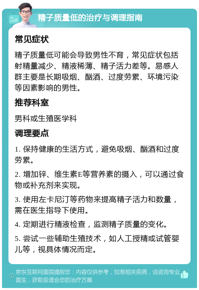 精子质量低的治疗与调理指南 常见症状 精子质量低可能会导致男性不育，常见症状包括射精量减少、精液稀薄、精子活力差等。易感人群主要是长期吸烟、酗酒、过度劳累、环境污染等因素影响的男性。 推荐科室 男科或生殖医学科 调理要点 1. 保持健康的生活方式，避免吸烟、酗酒和过度劳累。 2. 增加锌、维生素E等营养素的摄入，可以通过食物或补充剂来实现。 3. 使用左卡尼汀等药物来提高精子活力和数量，需在医生指导下使用。 4. 定期进行精液检查，监测精子质量的变化。 5. 尝试一些辅助生殖技术，如人工授精或试管婴儿等，视具体情况而定。