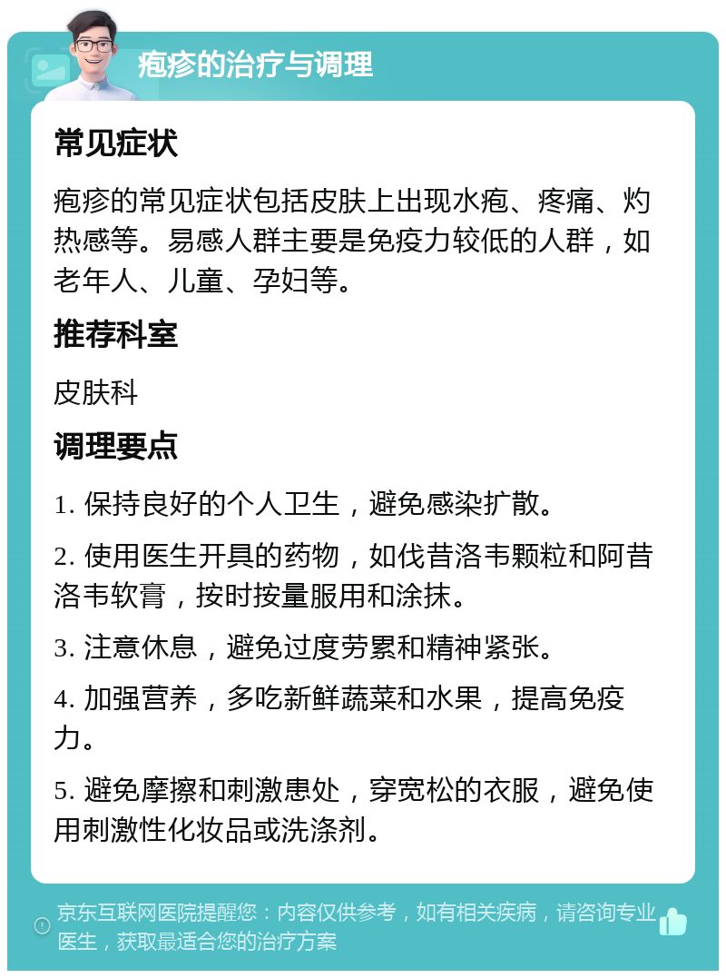 疱疹的治疗与调理 常见症状 疱疹的常见症状包括皮肤上出现水疱、疼痛、灼热感等。易感人群主要是免疫力较低的人群，如老年人、儿童、孕妇等。 推荐科室 皮肤科 调理要点 1. 保持良好的个人卫生，避免感染扩散。 2. 使用医生开具的药物，如伐昔洛韦颗粒和阿昔洛韦软膏，按时按量服用和涂抹。 3. 注意休息，避免过度劳累和精神紧张。 4. 加强营养，多吃新鲜蔬菜和水果，提高免疫力。 5. 避免摩擦和刺激患处，穿宽松的衣服，避免使用刺激性化妆品或洗涤剂。