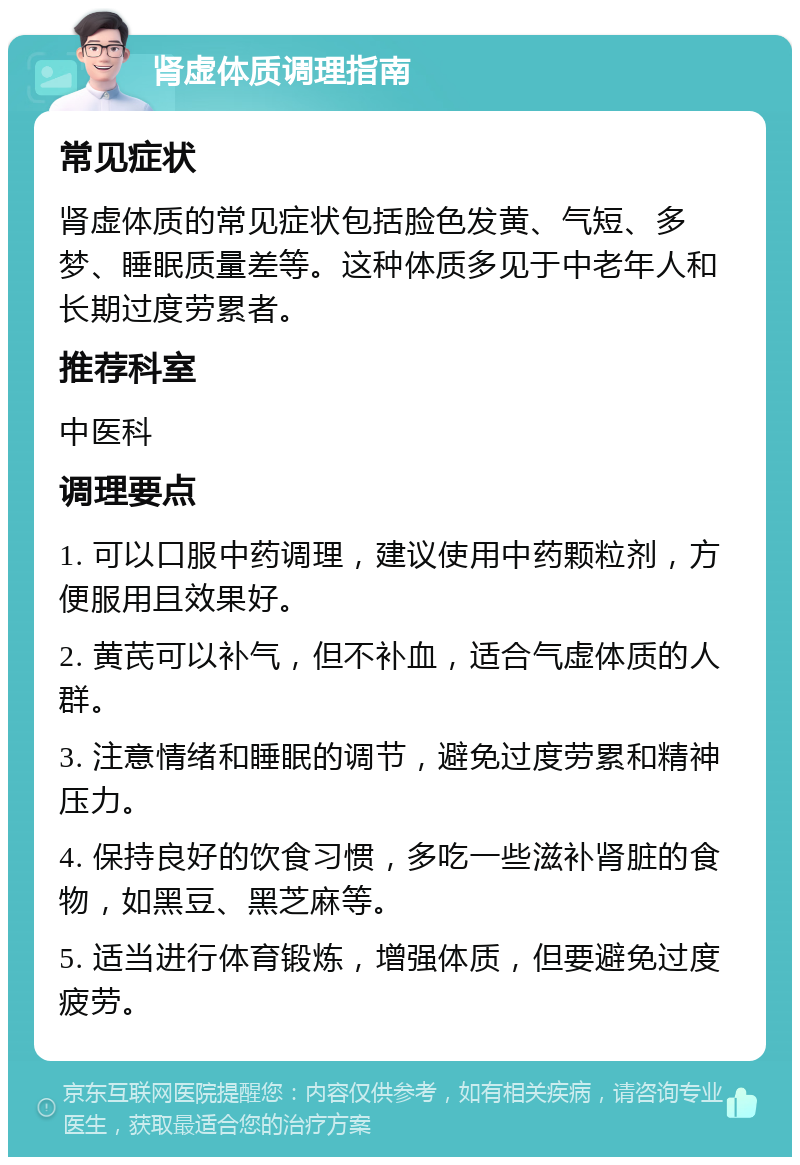 肾虚体质调理指南 常见症状 肾虚体质的常见症状包括脸色发黄、气短、多梦、睡眠质量差等。这种体质多见于中老年人和长期过度劳累者。 推荐科室 中医科 调理要点 1. 可以口服中药调理，建议使用中药颗粒剂，方便服用且效果好。 2. 黄芪可以补气，但不补血，适合气虚体质的人群。 3. 注意情绪和睡眠的调节，避免过度劳累和精神压力。 4. 保持良好的饮食习惯，多吃一些滋补肾脏的食物，如黑豆、黑芝麻等。 5. 适当进行体育锻炼，增强体质，但要避免过度疲劳。