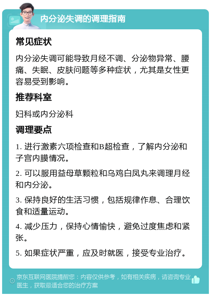 内分泌失调的调理指南 常见症状 内分泌失调可能导致月经不调、分泌物异常、腰痛、失眠、皮肤问题等多种症状，尤其是女性更容易受到影响。 推荐科室 妇科或内分泌科 调理要点 1. 进行激素六项检查和B超检查，了解内分泌和子宫内膜情况。 2. 可以服用益母草颗粒和乌鸡白凤丸来调理月经和内分泌。 3. 保持良好的生活习惯，包括规律作息、合理饮食和适量运动。 4. 减少压力，保持心情愉快，避免过度焦虑和紧张。 5. 如果症状严重，应及时就医，接受专业治疗。