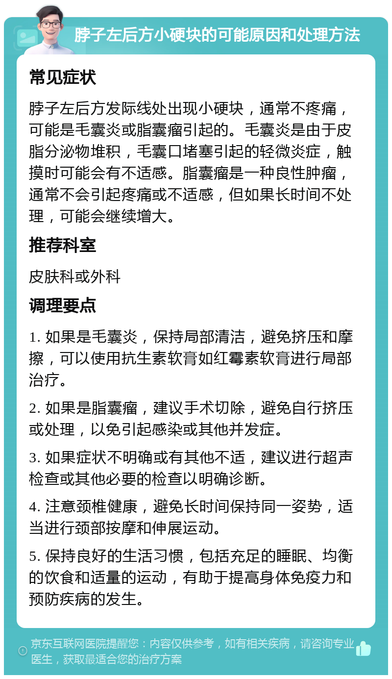 脖子左后方小硬块的可能原因和处理方法 常见症状 脖子左后方发际线处出现小硬块，通常不疼痛，可能是毛囊炎或脂囊瘤引起的。毛囊炎是由于皮脂分泌物堆积，毛囊口堵塞引起的轻微炎症，触摸时可能会有不适感。脂囊瘤是一种良性肿瘤，通常不会引起疼痛或不适感，但如果长时间不处理，可能会继续增大。 推荐科室 皮肤科或外科 调理要点 1. 如果是毛囊炎，保持局部清洁，避免挤压和摩擦，可以使用抗生素软膏如红霉素软膏进行局部治疗。 2. 如果是脂囊瘤，建议手术切除，避免自行挤压或处理，以免引起感染或其他并发症。 3. 如果症状不明确或有其他不适，建议进行超声检查或其他必要的检查以明确诊断。 4. 注意颈椎健康，避免长时间保持同一姿势，适当进行颈部按摩和伸展运动。 5. 保持良好的生活习惯，包括充足的睡眠、均衡的饮食和适量的运动，有助于提高身体免疫力和预防疾病的发生。