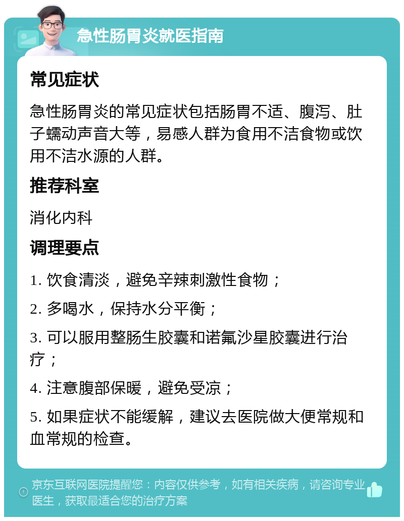 急性肠胃炎就医指南 常见症状 急性肠胃炎的常见症状包括肠胃不适、腹泻、肚子蠕动声音大等，易感人群为食用不洁食物或饮用不洁水源的人群。 推荐科室 消化内科 调理要点 1. 饮食清淡，避免辛辣刺激性食物； 2. 多喝水，保持水分平衡； 3. 可以服用整肠生胶囊和诺氟沙星胶囊进行治疗； 4. 注意腹部保暖，避免受凉； 5. 如果症状不能缓解，建议去医院做大便常规和血常规的检查。