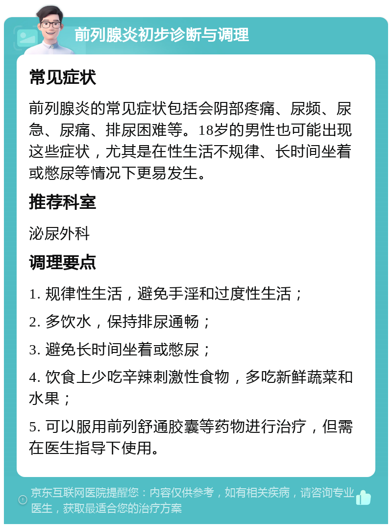 前列腺炎初步诊断与调理 常见症状 前列腺炎的常见症状包括会阴部疼痛、尿频、尿急、尿痛、排尿困难等。18岁的男性也可能出现这些症状，尤其是在性生活不规律、长时间坐着或憋尿等情况下更易发生。 推荐科室 泌尿外科 调理要点 1. 规律性生活，避免手淫和过度性生活； 2. 多饮水，保持排尿通畅； 3. 避免长时间坐着或憋尿； 4. 饮食上少吃辛辣刺激性食物，多吃新鲜蔬菜和水果； 5. 可以服用前列舒通胶囊等药物进行治疗，但需在医生指导下使用。