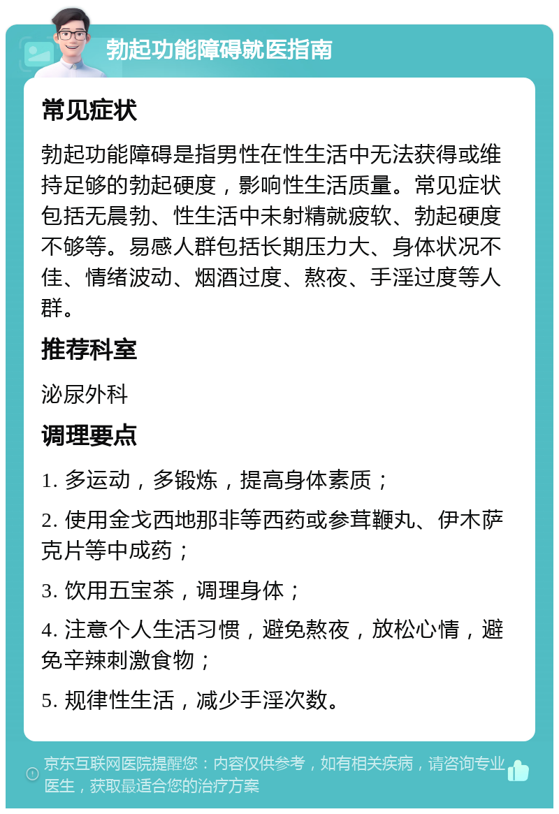 勃起功能障碍就医指南 常见症状 勃起功能障碍是指男性在性生活中无法获得或维持足够的勃起硬度，影响性生活质量。常见症状包括无晨勃、性生活中未射精就疲软、勃起硬度不够等。易感人群包括长期压力大、身体状况不佳、情绪波动、烟酒过度、熬夜、手淫过度等人群。 推荐科室 泌尿外科 调理要点 1. 多运动，多锻炼，提高身体素质； 2. 使用金戈西地那非等西药或参茸鞭丸、伊木萨克片等中成药； 3. 饮用五宝茶，调理身体； 4. 注意个人生活习惯，避免熬夜，放松心情，避免辛辣刺激食物； 5. 规律性生活，减少手淫次数。