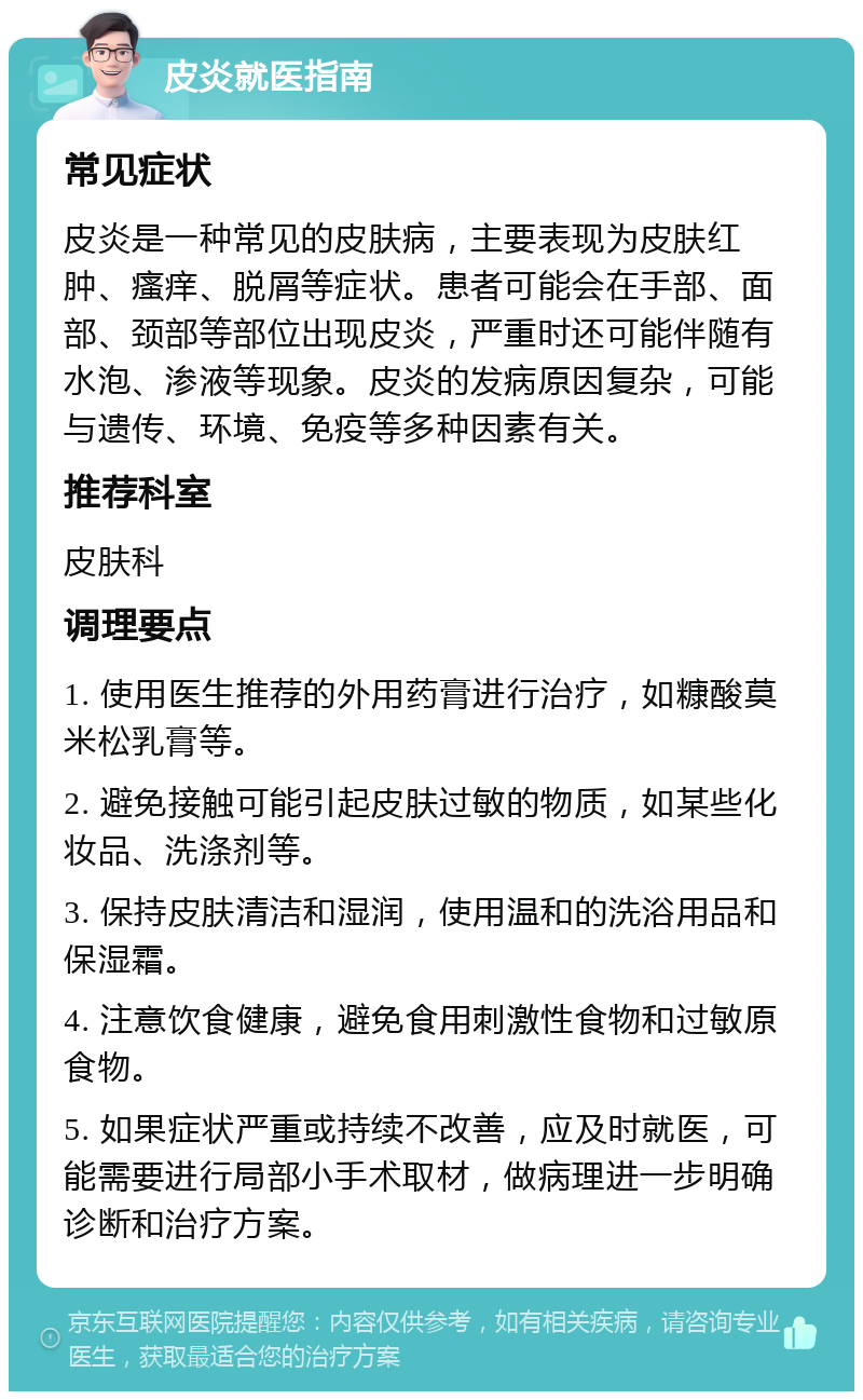 皮炎就医指南 常见症状 皮炎是一种常见的皮肤病，主要表现为皮肤红肿、瘙痒、脱屑等症状。患者可能会在手部、面部、颈部等部位出现皮炎，严重时还可能伴随有水泡、渗液等现象。皮炎的发病原因复杂，可能与遗传、环境、免疫等多种因素有关。 推荐科室 皮肤科 调理要点 1. 使用医生推荐的外用药膏进行治疗，如糠酸莫米松乳膏等。 2. 避免接触可能引起皮肤过敏的物质，如某些化妆品、洗涤剂等。 3. 保持皮肤清洁和湿润，使用温和的洗浴用品和保湿霜。 4. 注意饮食健康，避免食用刺激性食物和过敏原食物。 5. 如果症状严重或持续不改善，应及时就医，可能需要进行局部小手术取材，做病理进一步明确诊断和治疗方案。