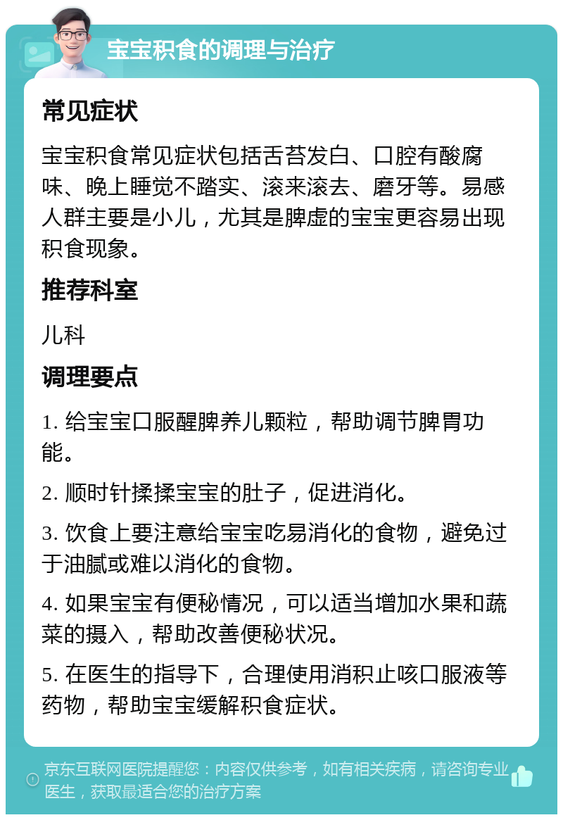 宝宝积食的调理与治疗 常见症状 宝宝积食常见症状包括舌苔发白、口腔有酸腐味、晚上睡觉不踏实、滚来滚去、磨牙等。易感人群主要是小儿，尤其是脾虚的宝宝更容易出现积食现象。 推荐科室 儿科 调理要点 1. 给宝宝口服醒脾养儿颗粒，帮助调节脾胃功能。 2. 顺时针揉揉宝宝的肚子，促进消化。 3. 饮食上要注意给宝宝吃易消化的食物，避免过于油腻或难以消化的食物。 4. 如果宝宝有便秘情况，可以适当增加水果和蔬菜的摄入，帮助改善便秘状况。 5. 在医生的指导下，合理使用消积止咳口服液等药物，帮助宝宝缓解积食症状。