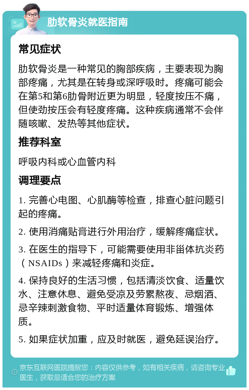 肋软骨炎就医指南 常见症状 肋软骨炎是一种常见的胸部疾病，主要表现为胸部疼痛，尤其是在转身或深呼吸时。疼痛可能会在第5和第6肋骨附近更为明显，轻度按压不痛，但使劲按压会有轻度疼痛。这种疾病通常不会伴随咳嗽、发热等其他症状。 推荐科室 呼吸内科或心血管内科 调理要点 1. 完善心电图、心肌酶等检查，排查心脏问题引起的疼痛。 2. 使用消痛贴膏进行外用治疗，缓解疼痛症状。 3. 在医生的指导下，可能需要使用非甾体抗炎药（NSAIDs）来减轻疼痛和炎症。 4. 保持良好的生活习惯，包括清淡饮食、适量饮水、注意休息、避免受凉及劳累熬夜、忌烟酒、忌辛辣刺激食物、平时适量体育锻炼、增强体质。 5. 如果症状加重，应及时就医，避免延误治疗。