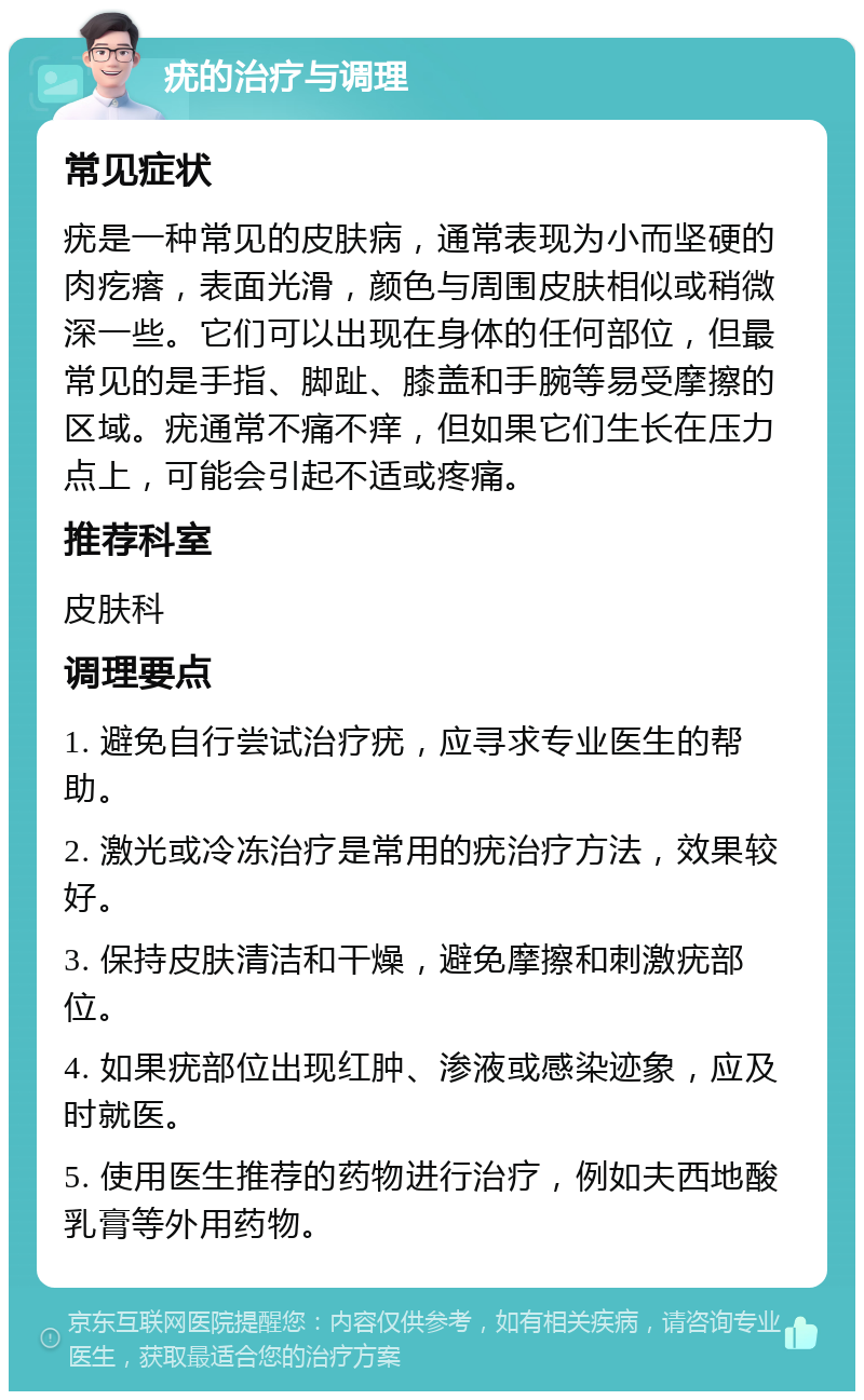 疣的治疗与调理 常见症状 疣是一种常见的皮肤病，通常表现为小而坚硬的肉疙瘩，表面光滑，颜色与周围皮肤相似或稍微深一些。它们可以出现在身体的任何部位，但最常见的是手指、脚趾、膝盖和手腕等易受摩擦的区域。疣通常不痛不痒，但如果它们生长在压力点上，可能会引起不适或疼痛。 推荐科室 皮肤科 调理要点 1. 避免自行尝试治疗疣，应寻求专业医生的帮助。 2. 激光或冷冻治疗是常用的疣治疗方法，效果较好。 3. 保持皮肤清洁和干燥，避免摩擦和刺激疣部位。 4. 如果疣部位出现红肿、渗液或感染迹象，应及时就医。 5. 使用医生推荐的药物进行治疗，例如夫西地酸乳膏等外用药物。