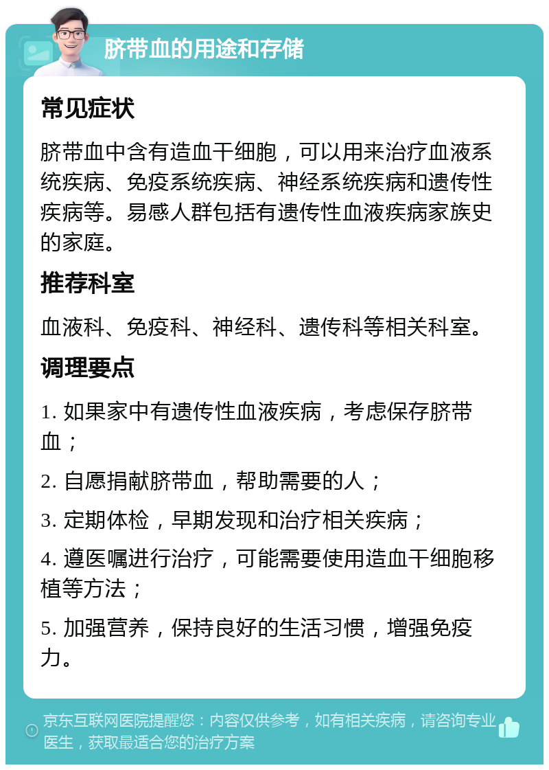 脐带血的用途和存储 常见症状 脐带血中含有造血干细胞，可以用来治疗血液系统疾病、免疫系统疾病、神经系统疾病和遗传性疾病等。易感人群包括有遗传性血液疾病家族史的家庭。 推荐科室 血液科、免疫科、神经科、遗传科等相关科室。 调理要点 1. 如果家中有遗传性血液疾病，考虑保存脐带血； 2. 自愿捐献脐带血，帮助需要的人； 3. 定期体检，早期发现和治疗相关疾病； 4. 遵医嘱进行治疗，可能需要使用造血干细胞移植等方法； 5. 加强营养，保持良好的生活习惯，增强免疫力。