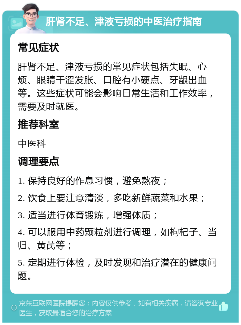 肝肾不足、津液亏损的中医治疗指南 常见症状 肝肾不足、津液亏损的常见症状包括失眠、心烦、眼睛干涩发胀、口腔有小硬点、牙龈出血等。这些症状可能会影响日常生活和工作效率，需要及时就医。 推荐科室 中医科 调理要点 1. 保持良好的作息习惯，避免熬夜； 2. 饮食上要注意清淡，多吃新鲜蔬菜和水果； 3. 适当进行体育锻炼，增强体质； 4. 可以服用中药颗粒剂进行调理，如枸杞子、当归、黄芪等； 5. 定期进行体检，及时发现和治疗潜在的健康问题。