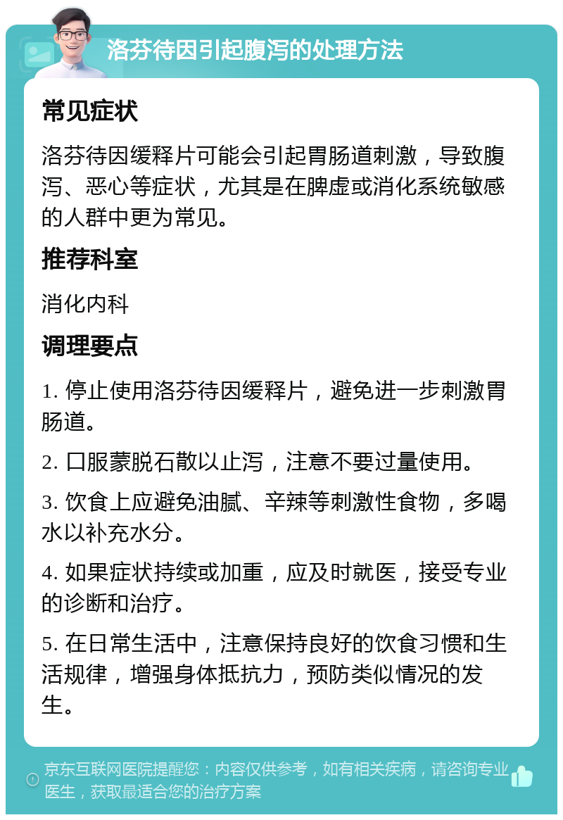 洛芬待因引起腹泻的处理方法 常见症状 洛芬待因缓释片可能会引起胃肠道刺激，导致腹泻、恶心等症状，尤其是在脾虚或消化系统敏感的人群中更为常见。 推荐科室 消化内科 调理要点 1. 停止使用洛芬待因缓释片，避免进一步刺激胃肠道。 2. 口服蒙脱石散以止泻，注意不要过量使用。 3. 饮食上应避免油腻、辛辣等刺激性食物，多喝水以补充水分。 4. 如果症状持续或加重，应及时就医，接受专业的诊断和治疗。 5. 在日常生活中，注意保持良好的饮食习惯和生活规律，增强身体抵抗力，预防类似情况的发生。