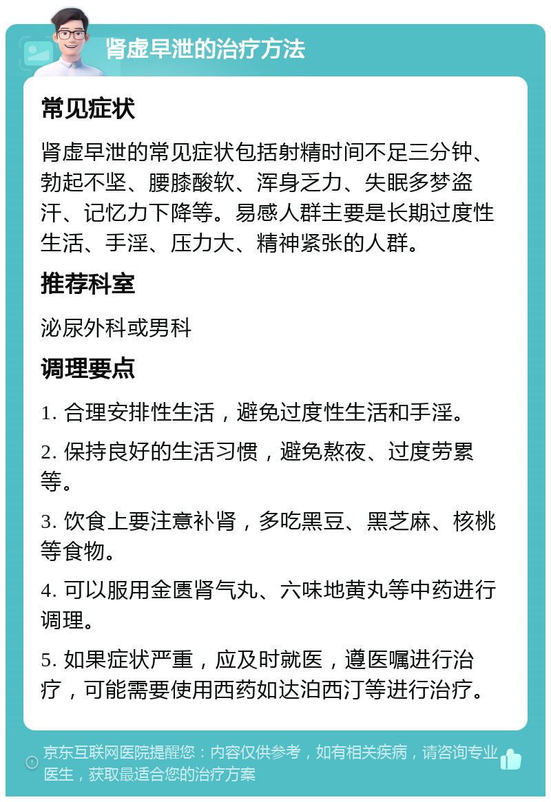 肾虚早泄的治疗方法 常见症状 肾虚早泄的常见症状包括射精时间不足三分钟、勃起不坚、腰膝酸软、浑身乏力、失眠多梦盗汗、记忆力下降等。易感人群主要是长期过度性生活、手淫、压力大、精神紧张的人群。 推荐科室 泌尿外科或男科 调理要点 1. 合理安排性生活，避免过度性生活和手淫。 2. 保持良好的生活习惯，避免熬夜、过度劳累等。 3. 饮食上要注意补肾，多吃黑豆、黑芝麻、核桃等食物。 4. 可以服用金匮肾气丸、六味地黄丸等中药进行调理。 5. 如果症状严重，应及时就医，遵医嘱进行治疗，可能需要使用西药如达泊西汀等进行治疗。