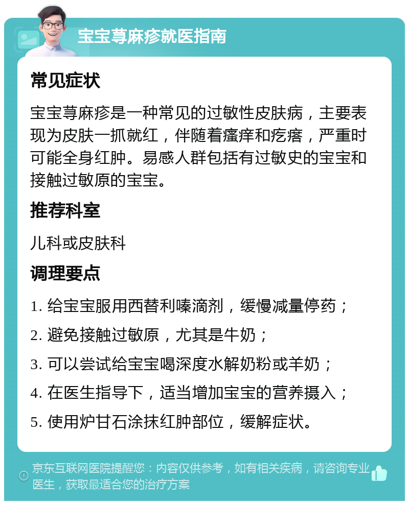 宝宝荨麻疹就医指南 常见症状 宝宝荨麻疹是一种常见的过敏性皮肤病，主要表现为皮肤一抓就红，伴随着瘙痒和疙瘩，严重时可能全身红肿。易感人群包括有过敏史的宝宝和接触过敏原的宝宝。 推荐科室 儿科或皮肤科 调理要点 1. 给宝宝服用西替利嗪滴剂，缓慢减量停药； 2. 避免接触过敏原，尤其是牛奶； 3. 可以尝试给宝宝喝深度水解奶粉或羊奶； 4. 在医生指导下，适当增加宝宝的营养摄入； 5. 使用炉甘石涂抹红肿部位，缓解症状。