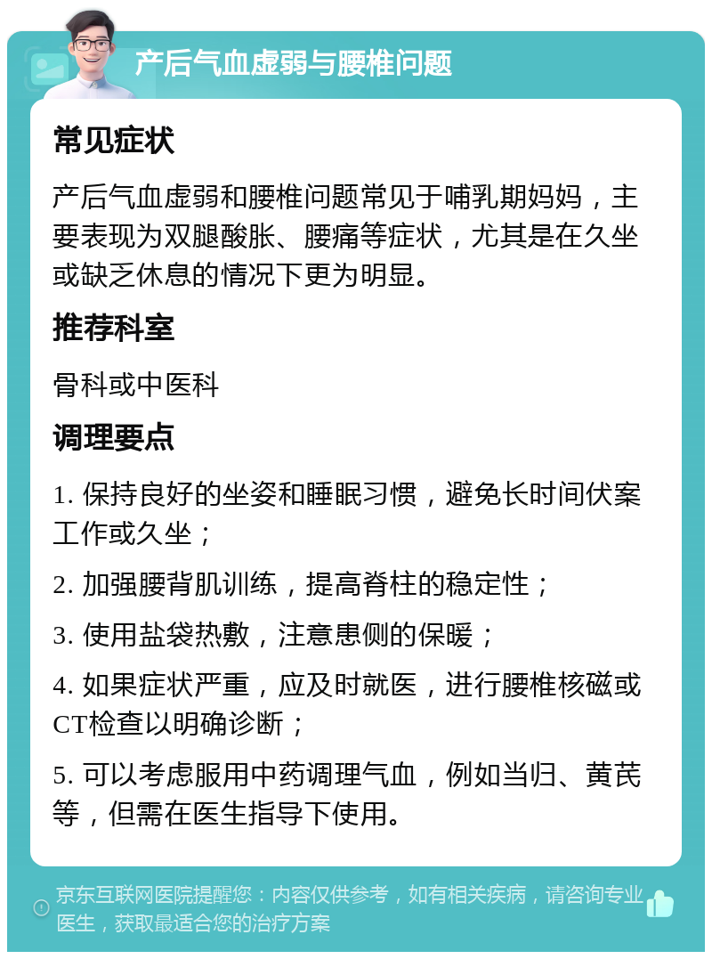 产后气血虚弱与腰椎问题 常见症状 产后气血虚弱和腰椎问题常见于哺乳期妈妈，主要表现为双腿酸胀、腰痛等症状，尤其是在久坐或缺乏休息的情况下更为明显。 推荐科室 骨科或中医科 调理要点 1. 保持良好的坐姿和睡眠习惯，避免长时间伏案工作或久坐； 2. 加强腰背肌训练，提高脊柱的稳定性； 3. 使用盐袋热敷，注意患侧的保暖； 4. 如果症状严重，应及时就医，进行腰椎核磁或CT检查以明确诊断； 5. 可以考虑服用中药调理气血，例如当归、黄芪等，但需在医生指导下使用。