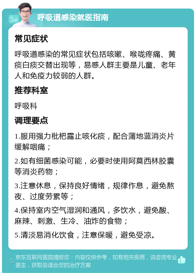 呼吸道感染就医指南 常见症状 呼吸道感染的常见症状包括咳嗽、喉咙疼痛、黄痰白痰交替出现等，易感人群主要是儿童、老年人和免疫力较弱的人群。 推荐科室 呼吸科 调理要点 1.服用强力枇杷露止咳化痰，配合蒲地蓝消炎片缓解咽痛； 2.如有细菌感染可能，必要时使用阿莫西林胶囊等消炎药物； 3.注意休息，保持良好情绪，规律作息，避免熬夜、过度劳累等； 4.保持室内空气湿润和通风，多饮水，避免酸、麻辣、刺激、生冷、油炸的食物； 5.清淡易消化饮食，注意保暖，避免受凉。