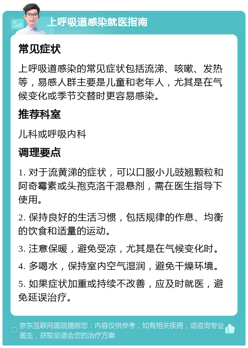 上呼吸道感染就医指南 常见症状 上呼吸道感染的常见症状包括流涕、咳嗽、发热等，易感人群主要是儿童和老年人，尤其是在气候变化或季节交替时更容易感染。 推荐科室 儿科或呼吸内科 调理要点 1. 对于流黄涕的症状，可以口服小儿豉翘颗粒和阿奇霉素或头孢克洛干混悬剂，需在医生指导下使用。 2. 保持良好的生活习惯，包括规律的作息、均衡的饮食和适量的运动。 3. 注意保暖，避免受凉，尤其是在气候变化时。 4. 多喝水，保持室内空气湿润，避免干燥环境。 5. 如果症状加重或持续不改善，应及时就医，避免延误治疗。