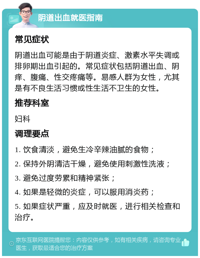 阴道出血就医指南 常见症状 阴道出血可能是由于阴道炎症、激素水平失调或排卵期出血引起的。常见症状包括阴道出血、阴痒、腹痛、性交疼痛等。易感人群为女性，尤其是有不良生活习惯或性生活不卫生的女性。 推荐科室 妇科 调理要点 1. 饮食清淡，避免生冷辛辣油腻的食物； 2. 保持外阴清洁干燥，避免使用刺激性洗液； 3. 避免过度劳累和精神紧张； 4. 如果是轻微的炎症，可以服用消炎药； 5. 如果症状严重，应及时就医，进行相关检查和治疗。