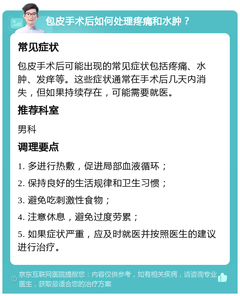 包皮手术后如何处理疼痛和水肿？ 常见症状 包皮手术后可能出现的常见症状包括疼痛、水肿、发痒等。这些症状通常在手术后几天内消失，但如果持续存在，可能需要就医。 推荐科室 男科 调理要点 1. 多进行热敷，促进局部血液循环； 2. 保持良好的生活规律和卫生习惯； 3. 避免吃刺激性食物； 4. 注意休息，避免过度劳累； 5. 如果症状严重，应及时就医并按照医生的建议进行治疗。