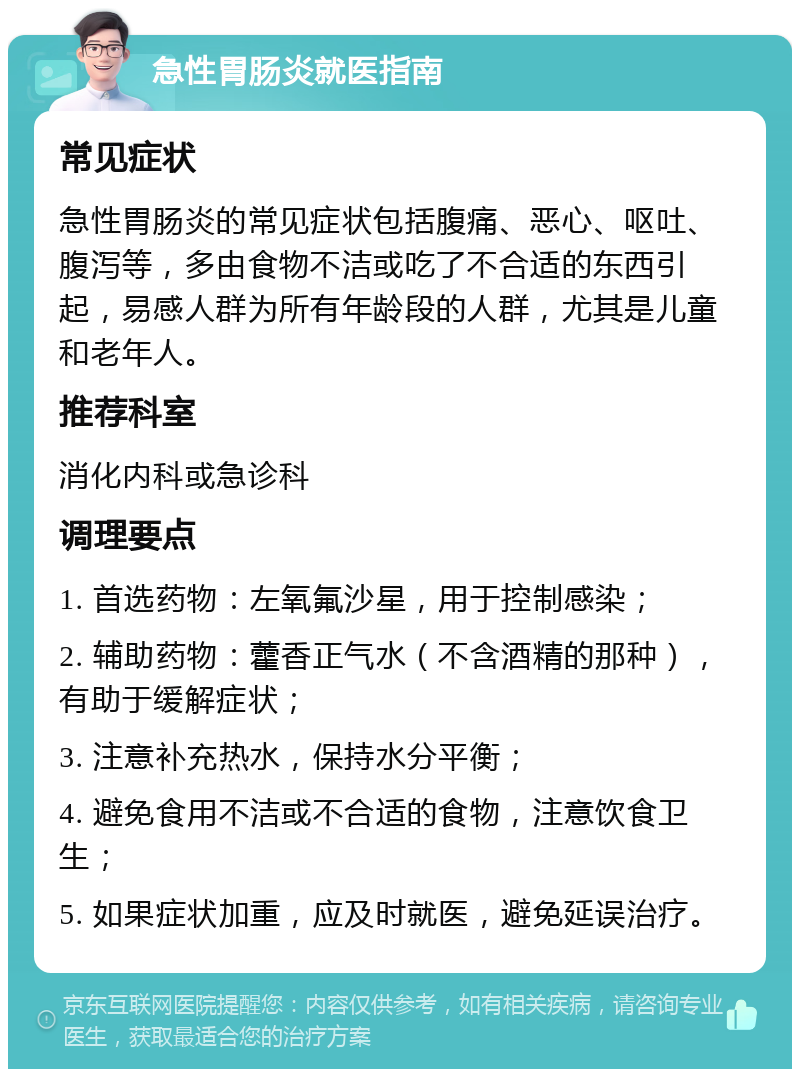 急性胃肠炎就医指南 常见症状 急性胃肠炎的常见症状包括腹痛、恶心、呕吐、腹泻等，多由食物不洁或吃了不合适的东西引起，易感人群为所有年龄段的人群，尤其是儿童和老年人。 推荐科室 消化内科或急诊科 调理要点 1. 首选药物：左氧氟沙星，用于控制感染； 2. 辅助药物：藿香正气水（不含酒精的那种），有助于缓解症状； 3. 注意补充热水，保持水分平衡； 4. 避免食用不洁或不合适的食物，注意饮食卫生； 5. 如果症状加重，应及时就医，避免延误治疗。