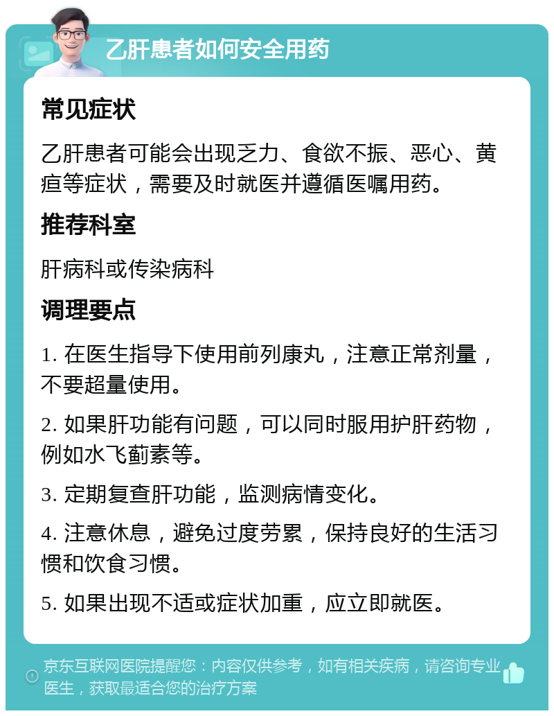 乙肝患者如何安全用药 常见症状 乙肝患者可能会出现乏力、食欲不振、恶心、黄疸等症状，需要及时就医并遵循医嘱用药。 推荐科室 肝病科或传染病科 调理要点 1. 在医生指导下使用前列康丸，注意正常剂量，不要超量使用。 2. 如果肝功能有问题，可以同时服用护肝药物，例如水飞蓟素等。 3. 定期复查肝功能，监测病情变化。 4. 注意休息，避免过度劳累，保持良好的生活习惯和饮食习惯。 5. 如果出现不适或症状加重，应立即就医。