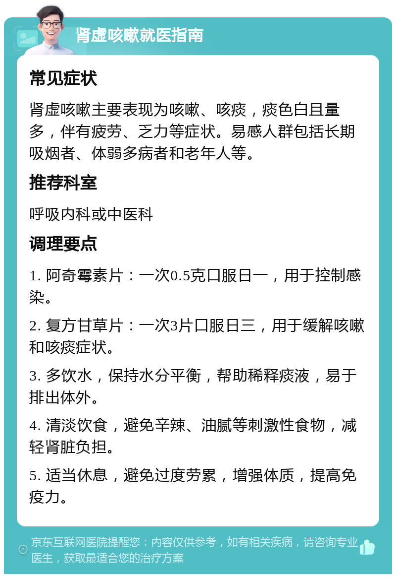 肾虚咳嗽就医指南 常见症状 肾虚咳嗽主要表现为咳嗽、咳痰，痰色白且量多，伴有疲劳、乏力等症状。易感人群包括长期吸烟者、体弱多病者和老年人等。 推荐科室 呼吸内科或中医科 调理要点 1. 阿奇霉素片：一次0.5克口服日一，用于控制感染。 2. 复方甘草片：一次3片口服日三，用于缓解咳嗽和咳痰症状。 3. 多饮水，保持水分平衡，帮助稀释痰液，易于排出体外。 4. 清淡饮食，避免辛辣、油腻等刺激性食物，减轻肾脏负担。 5. 适当休息，避免过度劳累，增强体质，提高免疫力。