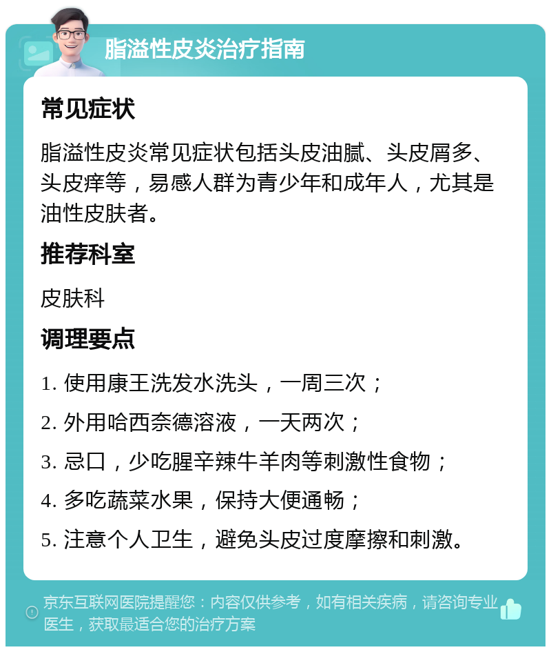 脂溢性皮炎治疗指南 常见症状 脂溢性皮炎常见症状包括头皮油腻、头皮屑多、头皮痒等，易感人群为青少年和成年人，尤其是油性皮肤者。 推荐科室 皮肤科 调理要点 1. 使用康王洗发水洗头，一周三次； 2. 外用哈西奈德溶液，一天两次； 3. 忌口，少吃腥辛辣牛羊肉等刺激性食物； 4. 多吃蔬菜水果，保持大便通畅； 5. 注意个人卫生，避免头皮过度摩擦和刺激。