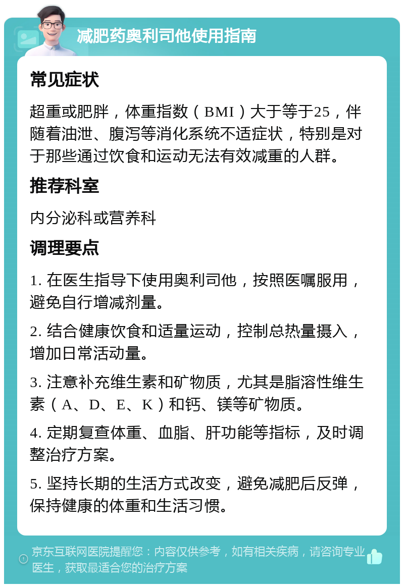 减肥药奥利司他使用指南 常见症状 超重或肥胖，体重指数（BMI）大于等于25，伴随着油泄、腹泻等消化系统不适症状，特别是对于那些通过饮食和运动无法有效减重的人群。 推荐科室 内分泌科或营养科 调理要点 1. 在医生指导下使用奥利司他，按照医嘱服用，避免自行增减剂量。 2. 结合健康饮食和适量运动，控制总热量摄入，增加日常活动量。 3. 注意补充维生素和矿物质，尤其是脂溶性维生素（A、D、E、K）和钙、镁等矿物质。 4. 定期复查体重、血脂、肝功能等指标，及时调整治疗方案。 5. 坚持长期的生活方式改变，避免减肥后反弹，保持健康的体重和生活习惯。