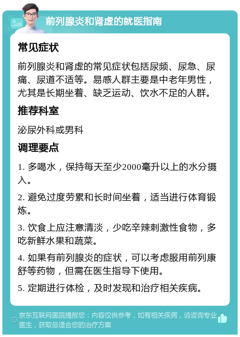 前列腺炎和肾虚的就医指南 常见症状 前列腺炎和肾虚的常见症状包括尿频、尿急、尿痛、尿道不适等。易感人群主要是中老年男性，尤其是长期坐着、缺乏运动、饮水不足的人群。 推荐科室 泌尿外科或男科 调理要点 1. 多喝水，保持每天至少2000毫升以上的水分摄入。 2. 避免过度劳累和长时间坐着，适当进行体育锻炼。 3. 饮食上应注意清淡，少吃辛辣刺激性食物，多吃新鲜水果和蔬菜。 4. 如果有前列腺炎的症状，可以考虑服用前列康舒等药物，但需在医生指导下使用。 5. 定期进行体检，及时发现和治疗相关疾病。