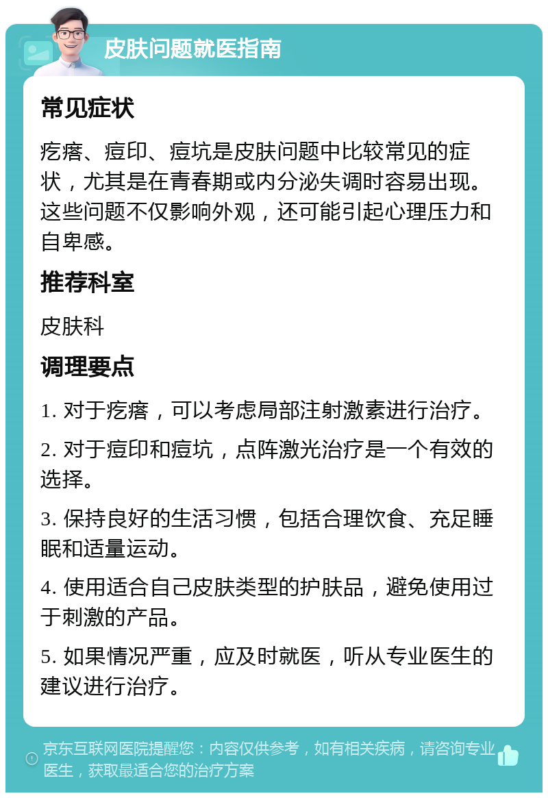 皮肤问题就医指南 常见症状 疙瘩、痘印、痘坑是皮肤问题中比较常见的症状，尤其是在青春期或内分泌失调时容易出现。这些问题不仅影响外观，还可能引起心理压力和自卑感。 推荐科室 皮肤科 调理要点 1. 对于疙瘩，可以考虑局部注射激素进行治疗。 2. 对于痘印和痘坑，点阵激光治疗是一个有效的选择。 3. 保持良好的生活习惯，包括合理饮食、充足睡眠和适量运动。 4. 使用适合自己皮肤类型的护肤品，避免使用过于刺激的产品。 5. 如果情况严重，应及时就医，听从专业医生的建议进行治疗。