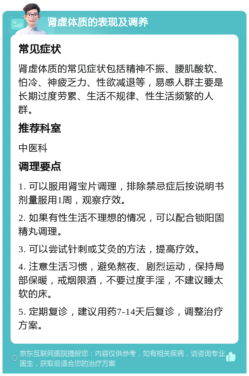 肾虚体质的表现及调养 常见症状 肾虚体质的常见症状包括精神不振、腰肌酸软、怕冷、神疲乏力、性欲减退等，易感人群主要是长期过度劳累、生活不规律、性生活频繁的人群。 推荐科室 中医科 调理要点 1. 可以服用肾宝片调理，排除禁忌症后按说明书剂量服用1周，观察疗效。 2. 如果有性生活不理想的情况，可以配合锁阳固精丸调理。 3. 可以尝试针刺或艾灸的方法，提高疗效。 4. 注意生活习惯，避免熬夜、剧烈运动，保持局部保暖，戒烟限酒，不要过度手淫，不建议睡太软的床。 5. 定期复诊，建议用药7-14天后复诊，调整治疗方案。