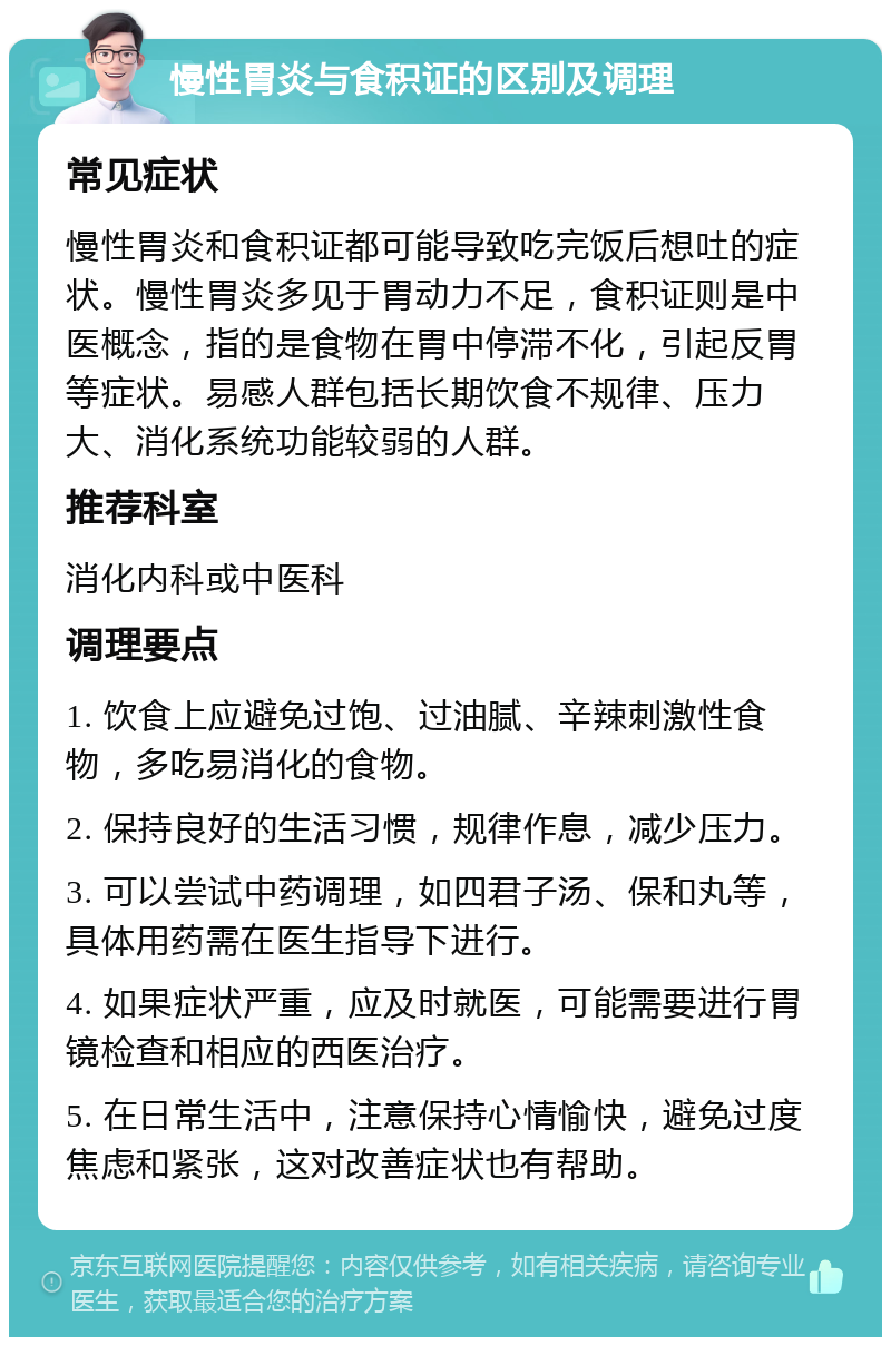 慢性胃炎与食积证的区别及调理 常见症状 慢性胃炎和食积证都可能导致吃完饭后想吐的症状。慢性胃炎多见于胃动力不足，食积证则是中医概念，指的是食物在胃中停滞不化，引起反胃等症状。易感人群包括长期饮食不规律、压力大、消化系统功能较弱的人群。 推荐科室 消化内科或中医科 调理要点 1. 饮食上应避免过饱、过油腻、辛辣刺激性食物，多吃易消化的食物。 2. 保持良好的生活习惯，规律作息，减少压力。 3. 可以尝试中药调理，如四君子汤、保和丸等，具体用药需在医生指导下进行。 4. 如果症状严重，应及时就医，可能需要进行胃镜检查和相应的西医治疗。 5. 在日常生活中，注意保持心情愉快，避免过度焦虑和紧张，这对改善症状也有帮助。