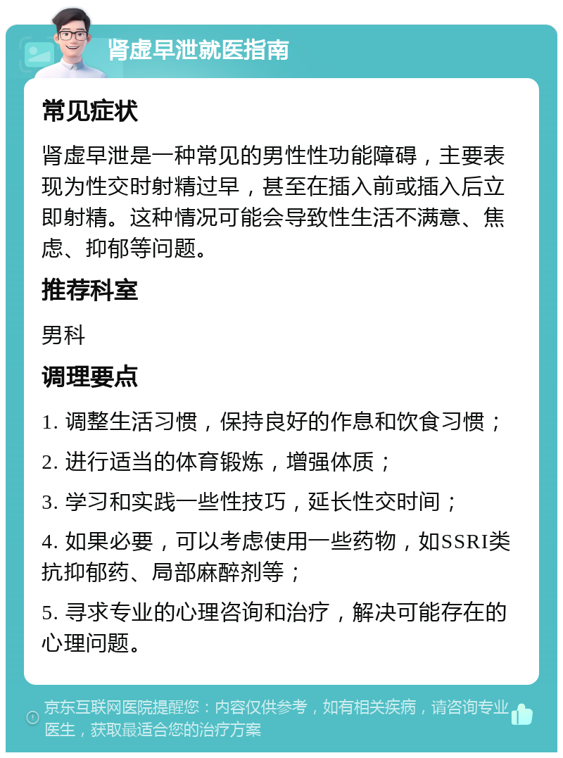 肾虚早泄就医指南 常见症状 肾虚早泄是一种常见的男性性功能障碍，主要表现为性交时射精过早，甚至在插入前或插入后立即射精。这种情况可能会导致性生活不满意、焦虑、抑郁等问题。 推荐科室 男科 调理要点 1. 调整生活习惯，保持良好的作息和饮食习惯； 2. 进行适当的体育锻炼，增强体质； 3. 学习和实践一些性技巧，延长性交时间； 4. 如果必要，可以考虑使用一些药物，如SSRI类抗抑郁药、局部麻醉剂等； 5. 寻求专业的心理咨询和治疗，解决可能存在的心理问题。