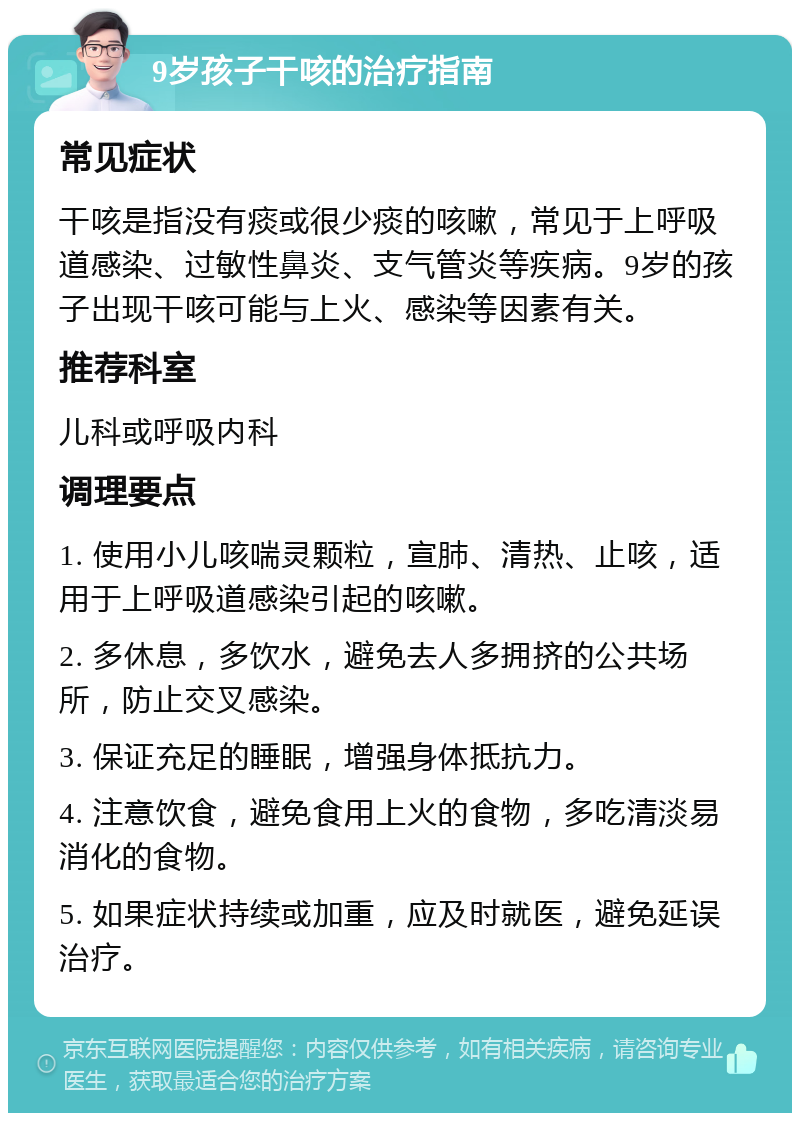 9岁孩子干咳的治疗指南 常见症状 干咳是指没有痰或很少痰的咳嗽，常见于上呼吸道感染、过敏性鼻炎、支气管炎等疾病。9岁的孩子出现干咳可能与上火、感染等因素有关。 推荐科室 儿科或呼吸内科 调理要点 1. 使用小儿咳喘灵颗粒，宣肺、清热、止咳，适用于上呼吸道感染引起的咳嗽。 2. 多休息，多饮水，避免去人多拥挤的公共场所，防止交叉感染。 3. 保证充足的睡眠，增强身体抵抗力。 4. 注意饮食，避免食用上火的食物，多吃清淡易消化的食物。 5. 如果症状持续或加重，应及时就医，避免延误治疗。