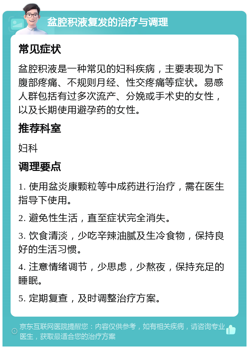 盆腔积液复发的治疗与调理 常见症状 盆腔积液是一种常见的妇科疾病，主要表现为下腹部疼痛、不规则月经、性交疼痛等症状。易感人群包括有过多次流产、分娩或手术史的女性，以及长期使用避孕药的女性。 推荐科室 妇科 调理要点 1. 使用盆炎康颗粒等中成药进行治疗，需在医生指导下使用。 2. 避免性生活，直至症状完全消失。 3. 饮食清淡，少吃辛辣油腻及生冷食物，保持良好的生活习惯。 4. 注意情绪调节，少思虑，少熬夜，保持充足的睡眠。 5. 定期复查，及时调整治疗方案。