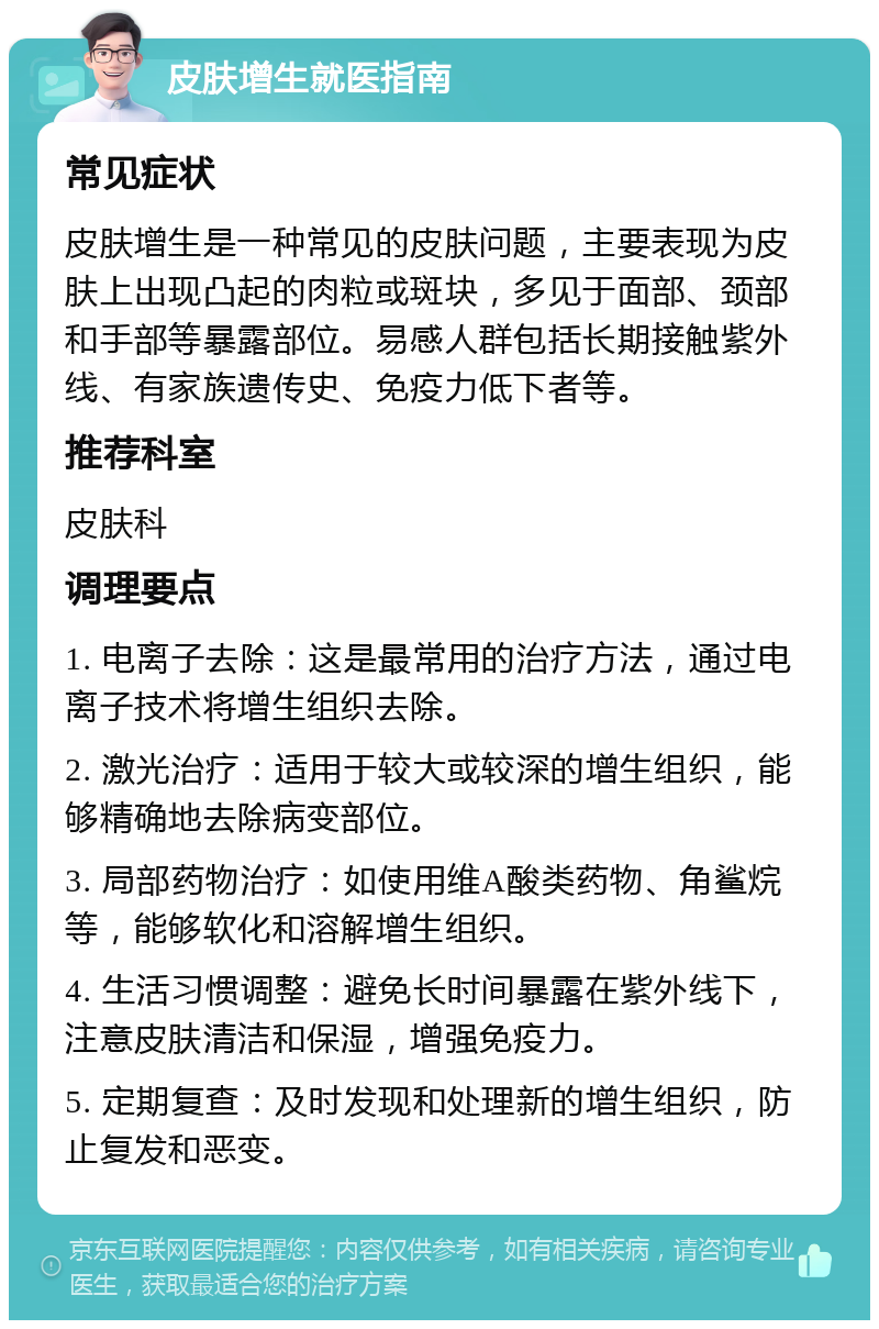 皮肤增生就医指南 常见症状 皮肤增生是一种常见的皮肤问题，主要表现为皮肤上出现凸起的肉粒或斑块，多见于面部、颈部和手部等暴露部位。易感人群包括长期接触紫外线、有家族遗传史、免疫力低下者等。 推荐科室 皮肤科 调理要点 1. 电离子去除：这是最常用的治疗方法，通过电离子技术将增生组织去除。 2. 激光治疗：适用于较大或较深的增生组织，能够精确地去除病变部位。 3. 局部药物治疗：如使用维A酸类药物、角鲨烷等，能够软化和溶解增生组织。 4. 生活习惯调整：避免长时间暴露在紫外线下，注意皮肤清洁和保湿，增强免疫力。 5. 定期复查：及时发现和处理新的增生组织，防止复发和恶变。