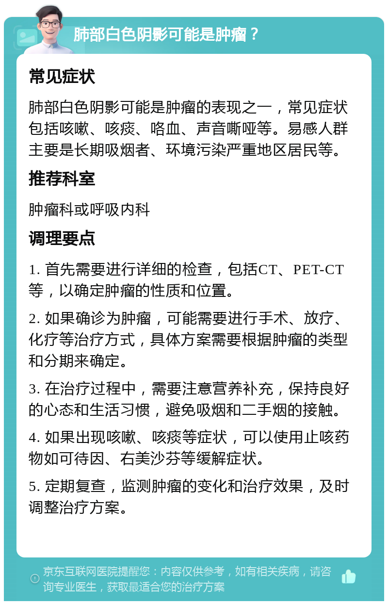 肺部白色阴影可能是肿瘤？ 常见症状 肺部白色阴影可能是肿瘤的表现之一，常见症状包括咳嗽、咳痰、咯血、声音嘶哑等。易感人群主要是长期吸烟者、环境污染严重地区居民等。 推荐科室 肿瘤科或呼吸内科 调理要点 1. 首先需要进行详细的检查，包括CT、PET-CT等，以确定肿瘤的性质和位置。 2. 如果确诊为肿瘤，可能需要进行手术、放疗、化疗等治疗方式，具体方案需要根据肿瘤的类型和分期来确定。 3. 在治疗过程中，需要注意营养补充，保持良好的心态和生活习惯，避免吸烟和二手烟的接触。 4. 如果出现咳嗽、咳痰等症状，可以使用止咳药物如可待因、右美沙芬等缓解症状。 5. 定期复查，监测肿瘤的变化和治疗效果，及时调整治疗方案。