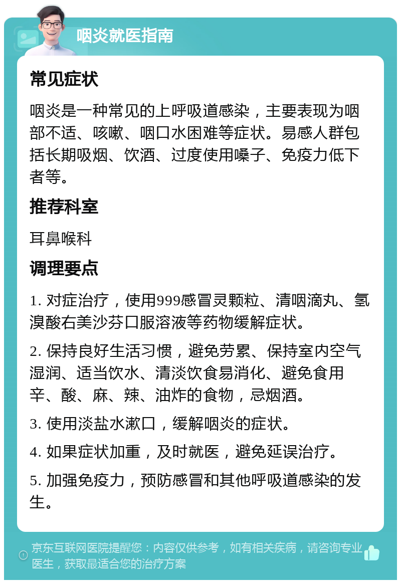 咽炎就医指南 常见症状 咽炎是一种常见的上呼吸道感染，主要表现为咽部不适、咳嗽、咽口水困难等症状。易感人群包括长期吸烟、饮酒、过度使用嗓子、免疫力低下者等。 推荐科室 耳鼻喉科 调理要点 1. 对症治疗，使用999感冒灵颗粒、清咽滴丸、氢溴酸右美沙芬口服溶液等药物缓解症状。 2. 保持良好生活习惯，避免劳累、保持室内空气湿润、适当饮水、清淡饮食易消化、避免食用辛、酸、麻、辣、油炸的食物，忌烟酒。 3. 使用淡盐水漱口，缓解咽炎的症状。 4. 如果症状加重，及时就医，避免延误治疗。 5. 加强免疫力，预防感冒和其他呼吸道感染的发生。