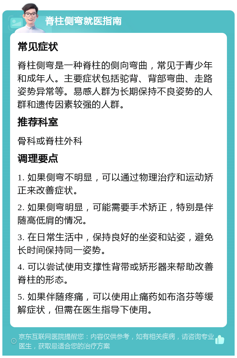 脊柱侧弯就医指南 常见症状 脊柱侧弯是一种脊柱的侧向弯曲，常见于青少年和成年人。主要症状包括驼背、背部弯曲、走路姿势异常等。易感人群为长期保持不良姿势的人群和遗传因素较强的人群。 推荐科室 骨科或脊柱外科 调理要点 1. 如果侧弯不明显，可以通过物理治疗和运动矫正来改善症状。 2. 如果侧弯明显，可能需要手术矫正，特别是伴随高低肩的情况。 3. 在日常生活中，保持良好的坐姿和站姿，避免长时间保持同一姿势。 4. 可以尝试使用支撑性背带或矫形器来帮助改善脊柱的形态。 5. 如果伴随疼痛，可以使用止痛药如布洛芬等缓解症状，但需在医生指导下使用。